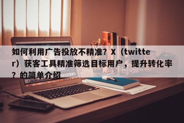 如何利用广告投放不精准？X（twitter）获客工具精准筛选目标用户，提升转化率？的简单介绍