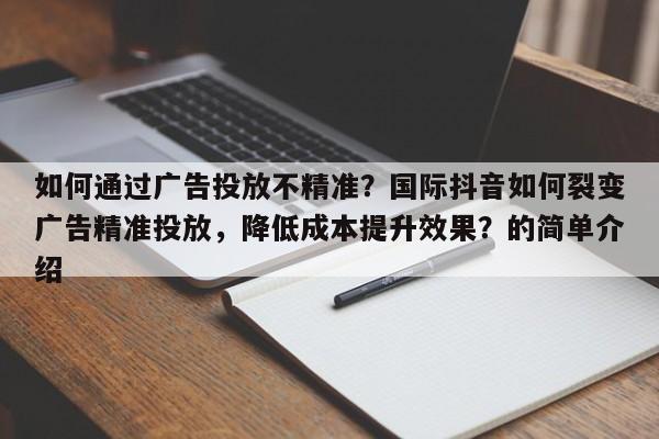 如何通过广告投放不精准？国际抖音如何裂变广告精准投放，降低成本提升效果？的简单介绍
