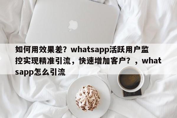 如何用效果差？whatsapp活跃用户监控实现精准引流，快速增加客户？，whatsapp怎么引流