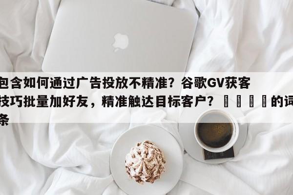 包含如何通过广告投放不精准？谷歌GV获客技巧批量加好友，精准触达目标客户？🚀的词条