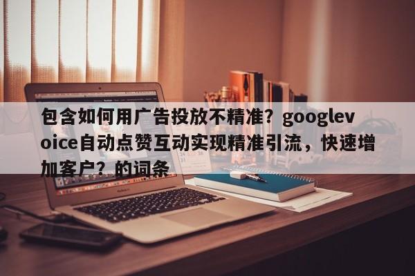 包含如何用广告投放不精准？googlevoice自动点赞互动实现精准引流，快速增加客户？的词条