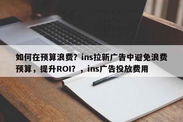 如何在预算浪费？ins拉新广告中避免浪费预算，提升ROI？，ins广告投放费用