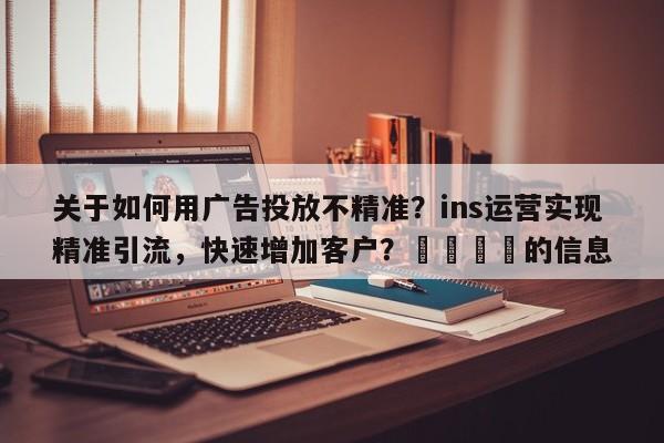 关于如何用广告投放不精准？ins运营实现精准引流，快速增加客户？📈的信息