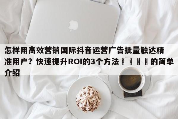 怎样用高效营销国际抖音运营广告批量触达精准用户？快速提升ROI的3个方法📈的简单介绍