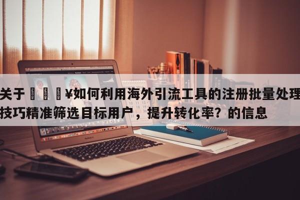 关于🔥如何利用海外引流工具的注册批量处理技巧精准筛选目标用户，提升转化率？的信息