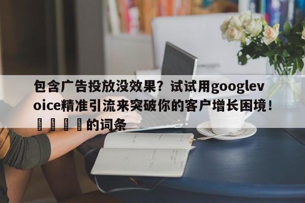 包含广告投放没效果？试试用googlevoice精准引流来突破你的客户增长困境！💡的词条