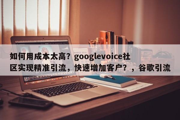 如何用成本太高？googlevoice社区实现精准引流，快速增加客户？，谷歌引流