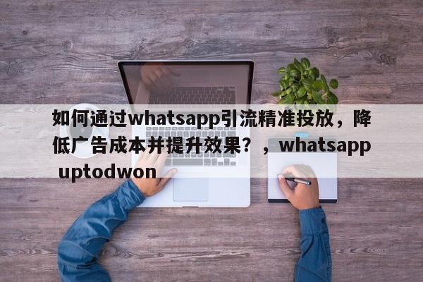 如何通过whatsapp引流精准投放，降低广告成本并提升效果？，whatsapp uptodwon