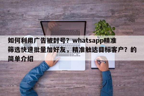 如何利用广告被封号？whatsapp精准筛选快速批量加好友，精准触达目标客户？的简单介绍