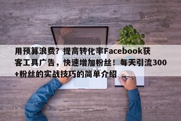 用预算浪费？提高转化率Facebook获客工具广告，快速增加粉丝！每天引流300+粉丝的实战技巧的简单介绍