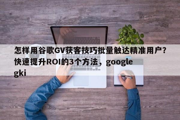 怎样用谷歌GV获客技巧批量触达精准用户？快速提升ROI的3个方法，google gki