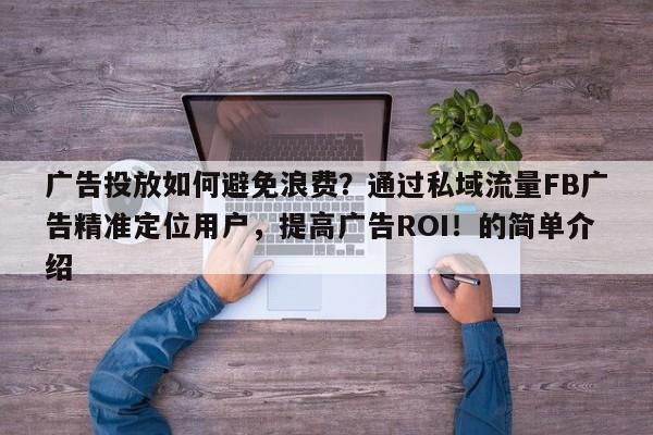广告投放如何避免浪费？通过私域流量FB广告精准定位用户，提高广告ROI！的简单介绍