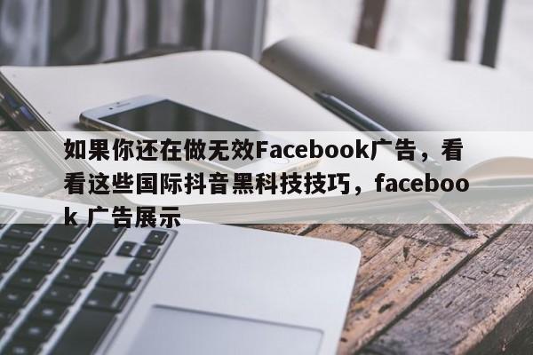 如果你还在做无效Facebook广告，看看这些国际抖音黑科技技巧，facebook 广告展示