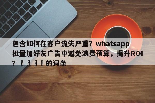 包含如何在客户流失严重？whatsapp批量加好友广告中避免浪费预算，提升ROI？🚀的词条