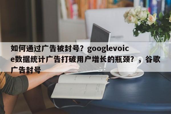 如何通过广告被封号？googlevoice数据统计广告打破用户增长的瓶颈？，谷歌广告封号