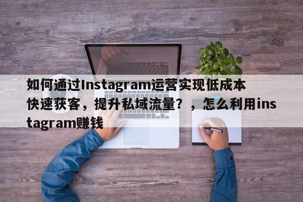 如何通过Instagram运营实现低成本快速获客，提升私域流量？，怎么利用instagram赚钱