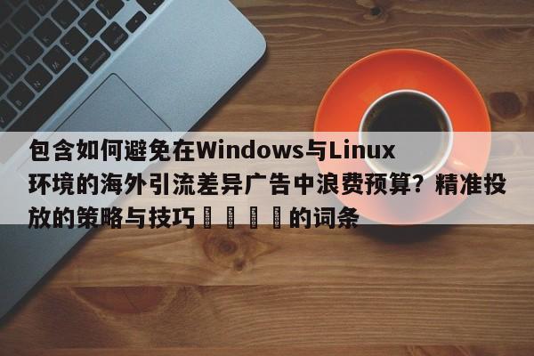 包含如何避免在Windows与Linux环境的海外引流差异广告中浪费预算？精准投放的策略与技巧📣的词条