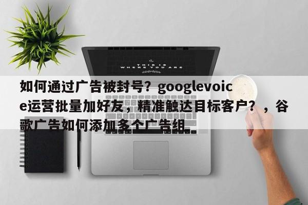 如何通过广告被封号？googlevoice运营批量加好友，精准触达目标客户？，谷歌广告如何添加多个广告组