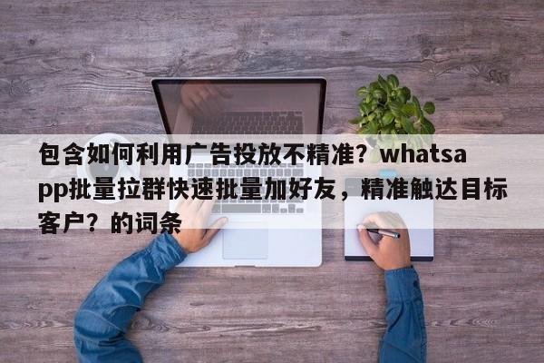 包含如何利用广告投放不精准？whatsapp批量拉群快速批量加好友，精准触达目标客户？的词条