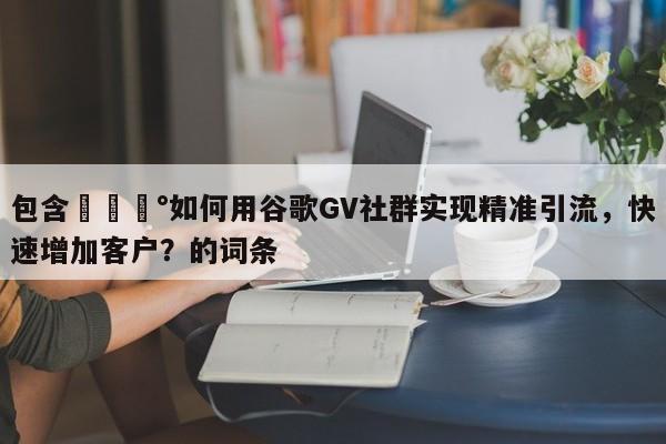 包含💰如何用谷歌GV社群实现精准引流，快速增加客户？的词条