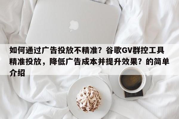 如何通过广告投放不精准？谷歌GV群控工具精准投放，降低广告成本并提升效果？的简单介绍