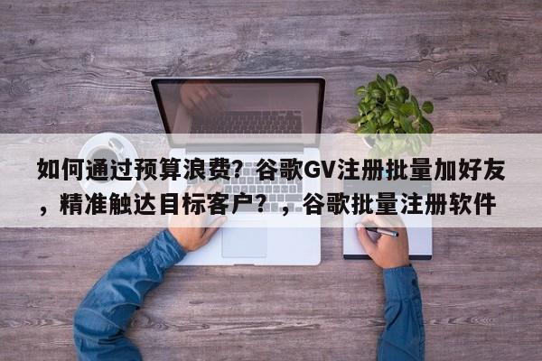 如何通过预算浪费？谷歌GV注册批量加好友，精准触达目标客户？，谷歌批量注册软件