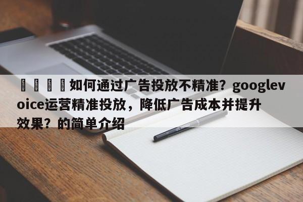 📌如何通过广告投放不精准？googlevoice运营精准投放，降低广告成本并提升效果？的简单介绍