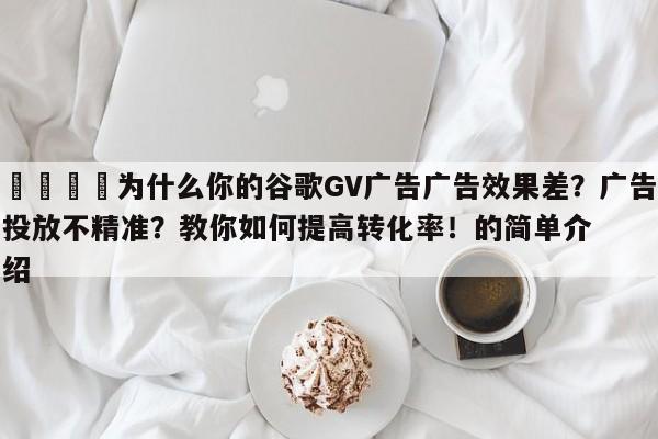📌为什么你的谷歌GV广告广告效果差？广告投放不精准？教你如何提高转化率！的简单介绍