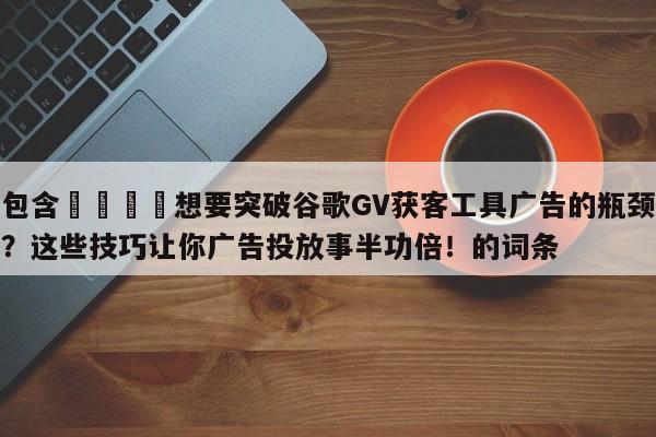 包含🚀想要突破谷歌GV获客工具广告的瓶颈？这些技巧让你广告投放事半功倍！的词条