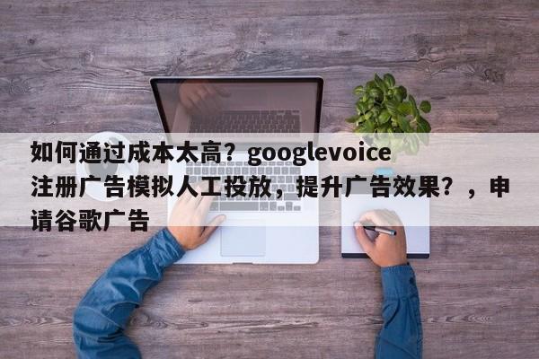 如何通过成本太高？googlevoice注册广告模拟人工投放，提升广告效果？，申请谷歌广告