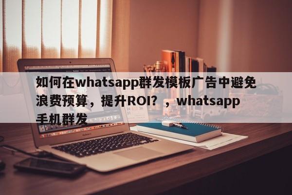 如何在whatsapp群发模板广告中避免浪费预算，提升ROI？，whatsapp手机群发