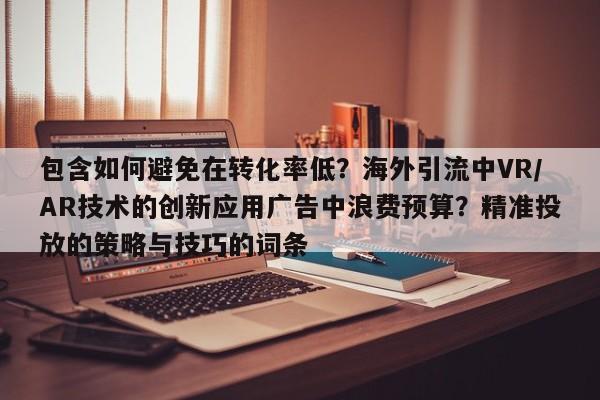 包含如何避免在转化率低？海外引流中VR/AR技术的创新应用广告中浪费预算？精准投放的策略与技巧的词条