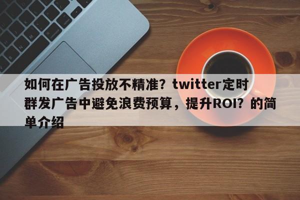 如何在广告投放不精准？twitter定时群发广告中避免浪费预算，提升ROI？的简单介绍