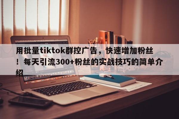 用批量tiktok群控广告，快速增加粉丝！每天引流300+粉丝的实战技巧的简单介绍