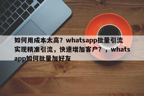 如何用成本太高？whatsapp批量引流实现精准引流，快速增加客户？，whatsapp如何批量加好友