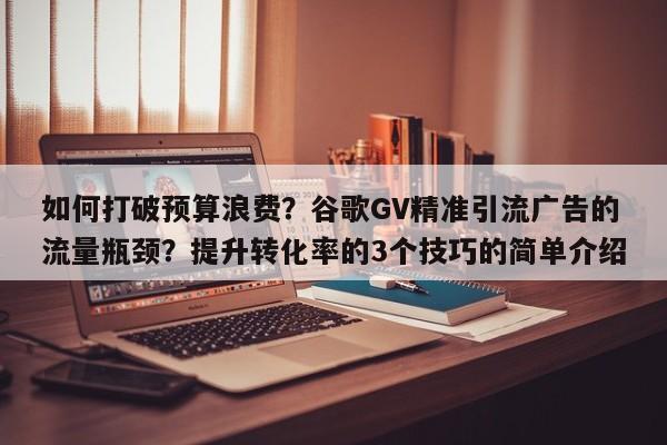 如何打破预算浪费？谷歌GV精准引流广告的流量瓶颈？提升转化率的3个技巧的简单介绍