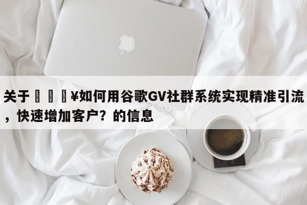 关于🔥如何用谷歌GV社群系统实现精准引流，快速增加客户？的信息