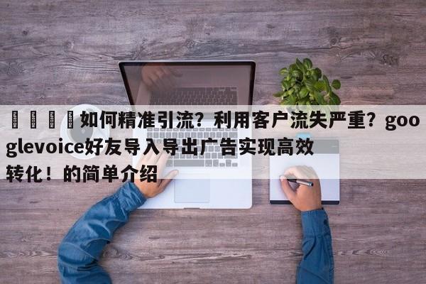 📣如何精准引流？利用客户流失严重？googlevoice好友导入导出广告实现高效转化！的简单介绍