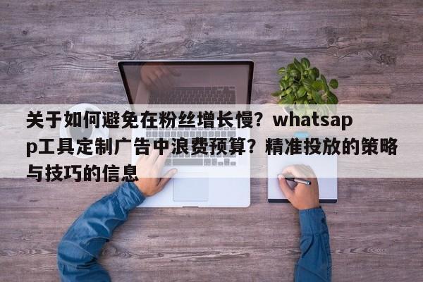 关于如何避免在粉丝增长慢？whatsapp工具定制广告中浪费预算？精准投放的策略与技巧的信息