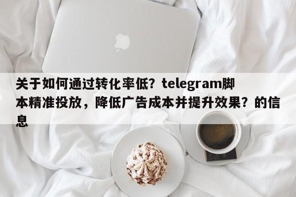 关于如何通过转化率低？telegram脚本精准投放，降低广告成本并提升效果？的信息