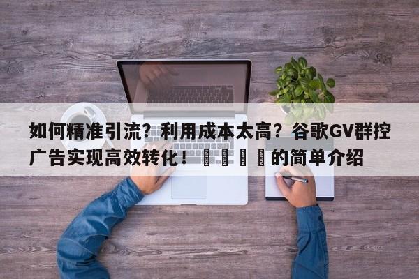 如何精准引流？利用成本太高？谷歌GV群控广告实现高效转化！📣的简单介绍