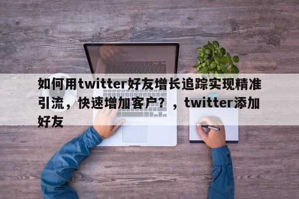 如何用twitter好友增长追踪实现精准引流，快速增加客户？，twitter添加好友