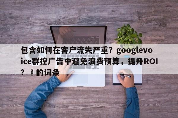 包含如何在客户流失严重？googlevoice群控广告中避免浪费预算，提升ROI？⚡的词条