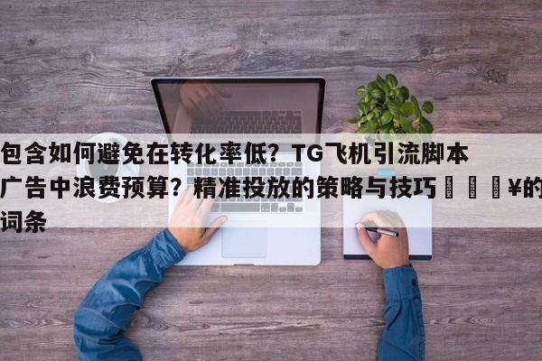 包含如何避免在转化率低？TG飞机引流脚本广告中浪费预算？精准投放的策略与技巧💥的词条