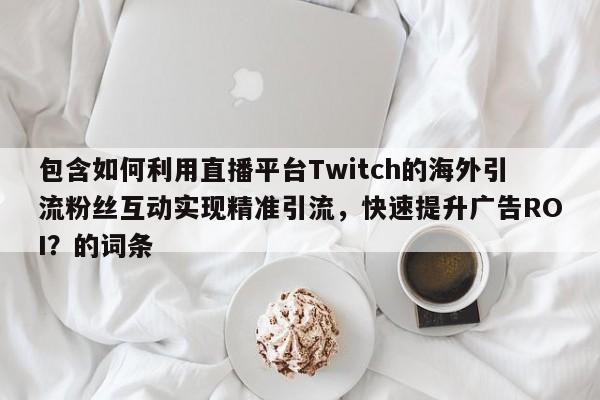 包含如何利用直播平台Twitch的海外引流粉丝互动实现精准引流，快速提升广告ROI？的词条