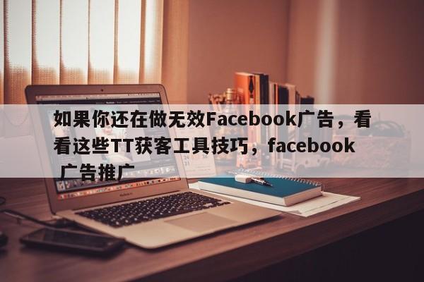 如果你还在做无效Facebook广告，看看这些TT获客工具技巧，facebook 广告推广