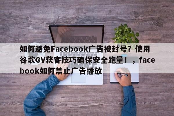 如何避免Facebook广告被封号？使用谷歌GV获客技巧确保安全跑量！，facebook如何禁止广告播放