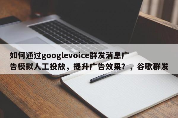 如何通过googlevoice群发消息广告模拟人工投放，提升广告效果？，谷歌群发