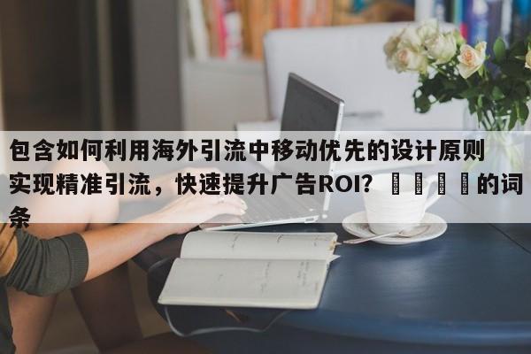 包含如何利用海外引流中移动优先的设计原则实现精准引流，快速提升广告ROI？📌的词条