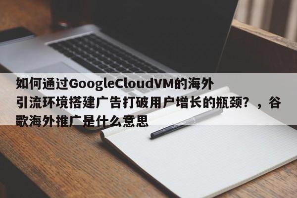 如何通过GoogleCloudVM的海外引流环境搭建广告打破用户增长的瓶颈？，谷歌海外推广是什么意思